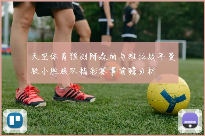 天空体育预测阿森纳与维拉战平曼联小胜狼队精彩赛事前瞻分析