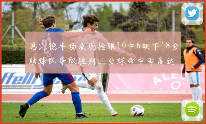 恩比德半场表现抢眼10中6砍下18分助球队争取胜利三分球命中率高达67