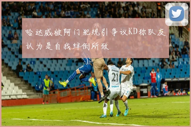哈达威被阿门犯规引争议KD称队友认为是自我绊倒所致