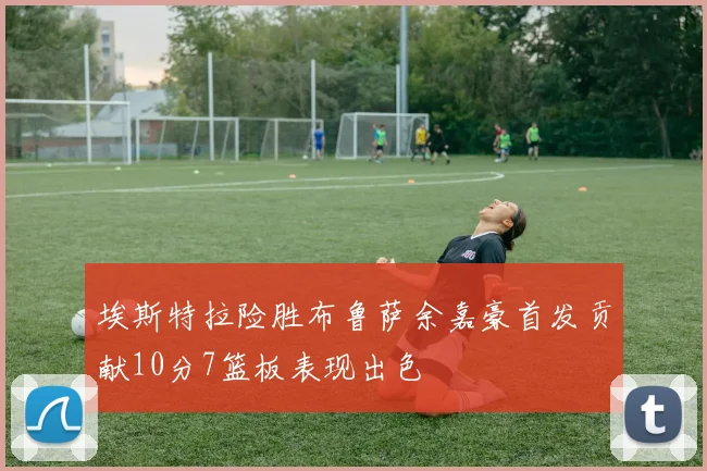 埃斯特拉险胜布鲁萨余嘉豪首发贡献10分7篮板表现出色