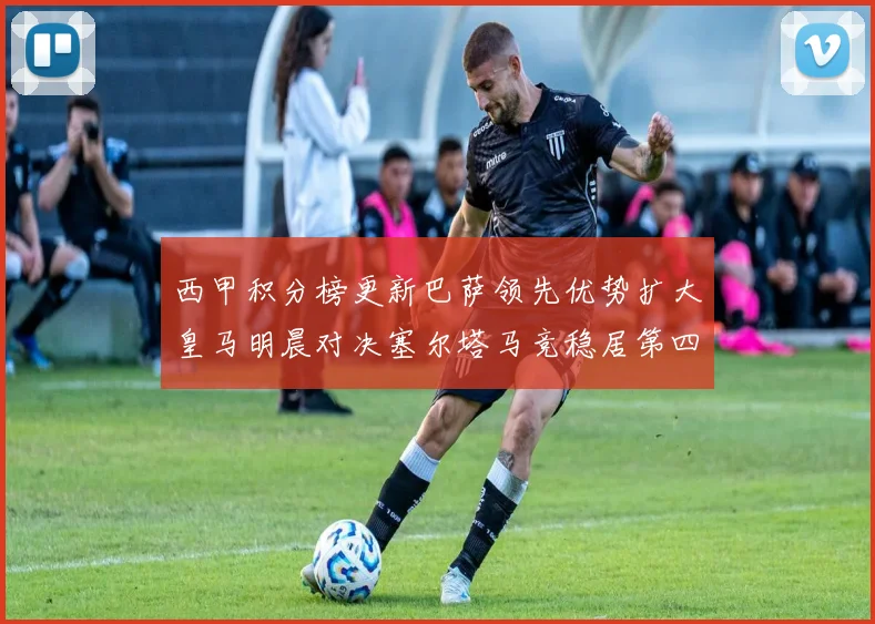 西甲积分榜更新巴萨领先优势扩大皇马明晨对决塞尔塔马竞稳居第四
