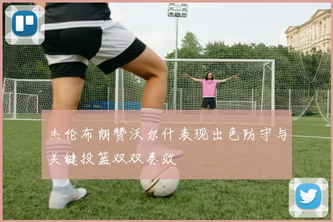 杰伦布朗赞沃尔什表现出色防守与关键投篮双双奏效