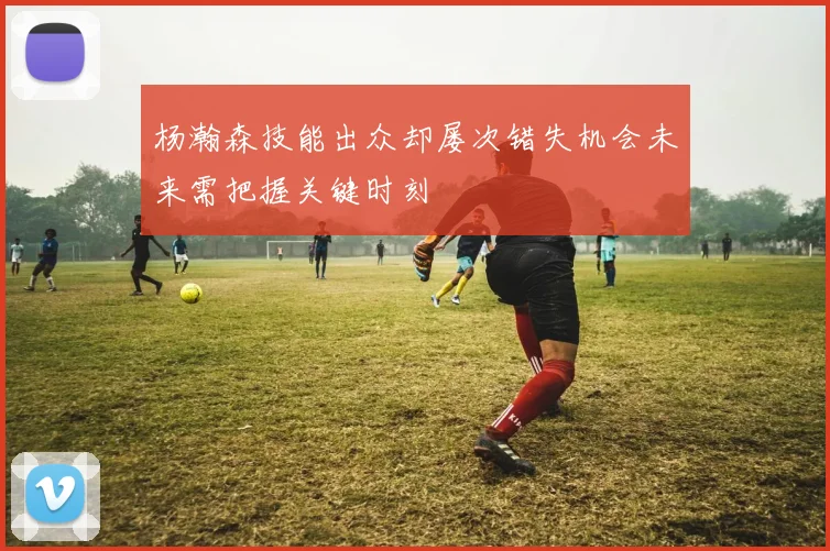 杨瀚森技能出众却屡次错失机会未来需把握关键时刻