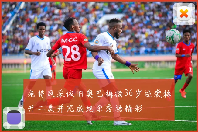 老将风采依旧奥巴梅扬36岁逆袭梅开二度并完成绝杀秀场精彩