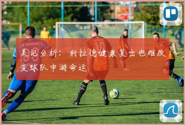 美记分析：利拉德健康复出也难改变球队中游命运