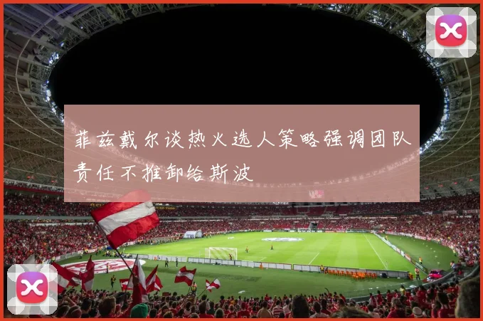 菲兹戴尔谈热火选人策略强调团队责任不推卸给斯波