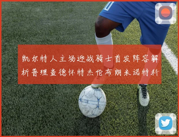 凯尔特人主场迎战骑士首发阵容解析普理查德怀特杰伦布朗米诺特科塔齐聚一堂