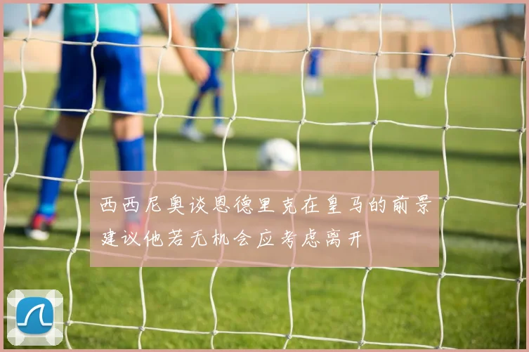 西西尼奥谈恩德里克在皇马的前景建议他若无机会应考虑离开