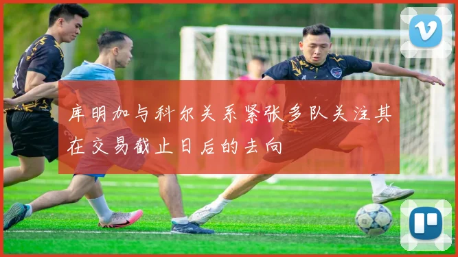 库明加与科尔关系紧张多队关注其在交易截止日后的去向