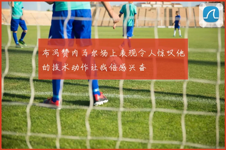 布冯赞内马尔场上表现令人惊叹他的技术动作让我倍感兴奋