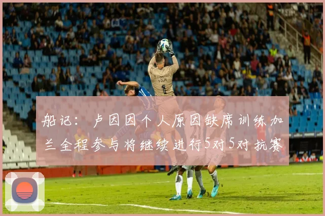 船记：卢因因个人原因缺席训练加兰全程参与将继续进行5对5对抗赛