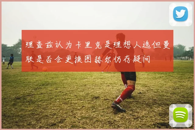 理查兹认为卡里克是理想人选但曼联是否会更换图赫尔仍存疑问