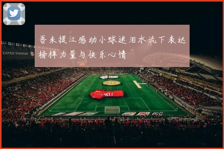 吾米提江感动小球迷泪水流下表达榜样力量与快乐心情