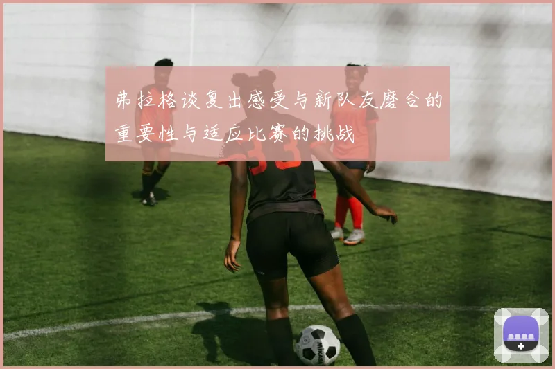 弗拉格谈复出感受与新队友磨合的重要性与适应比赛的挑战