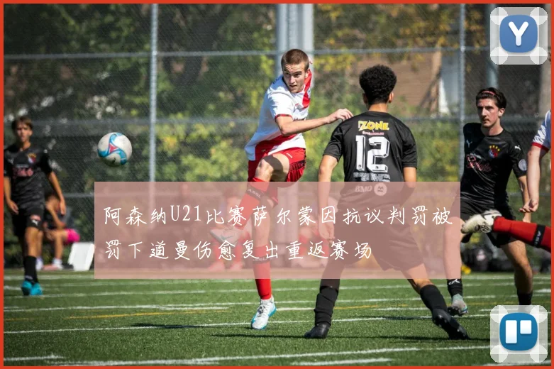 阿森纳U21比赛萨尔蒙因抗议判罚被罚下道曼伤愈复出重返赛场