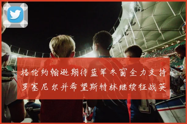 格伦约翰逊期待蓝军冬窗全力支持罗塞尼尔并希望斯特林继续征战英超