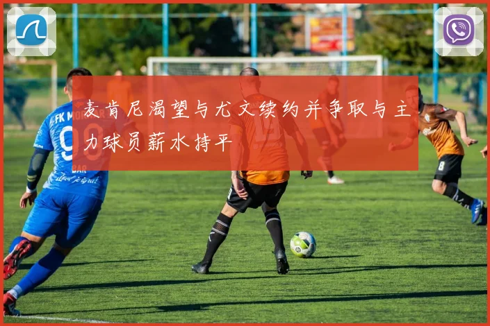 麦肯尼渴望与尤文续约并争取与主力球员薪水持平