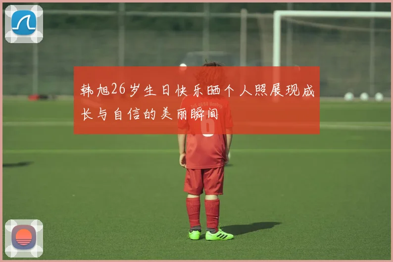 韩旭26岁生日快乐晒个人照展现成长与自信的美丽瞬间