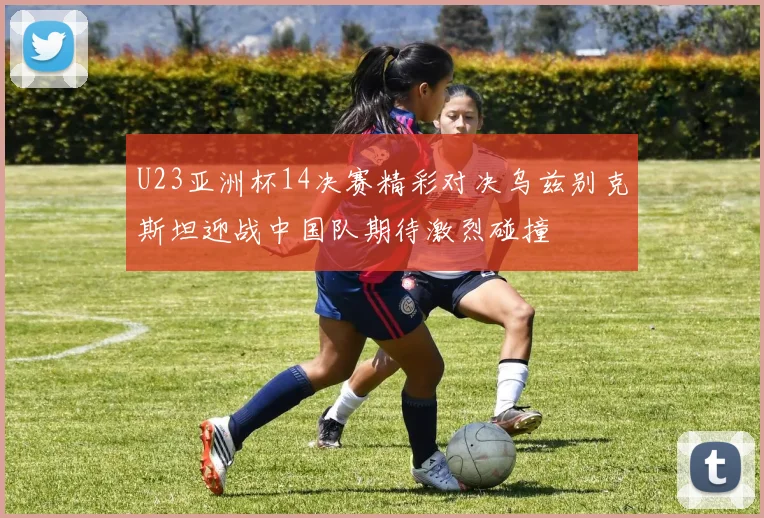 U23亚洲杯14决赛精彩对决乌兹别克斯坦迎战中国队期待激烈碰撞