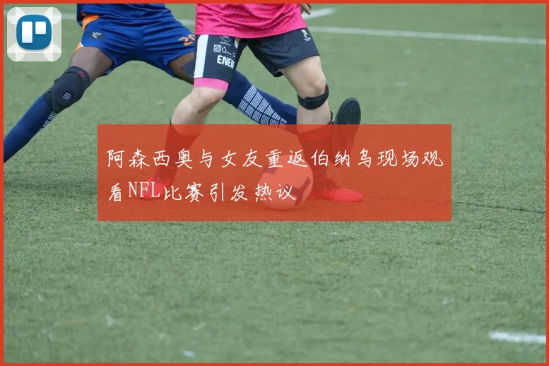 阿森西奥与女友重返伯纳乌现场观看NFL比赛引发热议