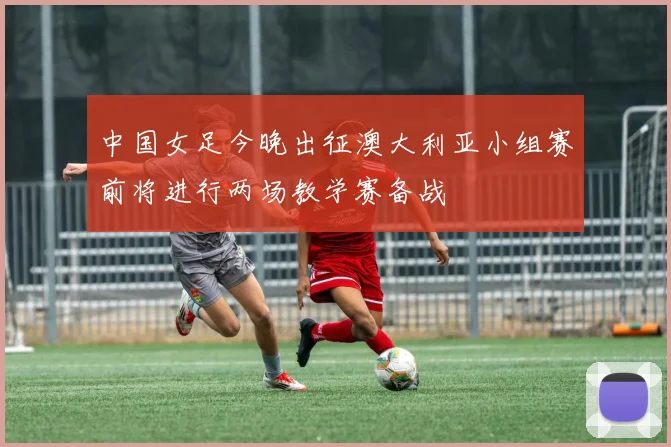 中国女足今晚出征澳大利亚小组赛前将进行两场教学赛备战