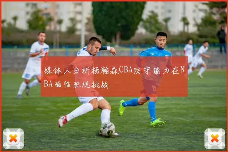 媒体人分析杨瀚森CBA防守能力在NBA面临犯规挑战