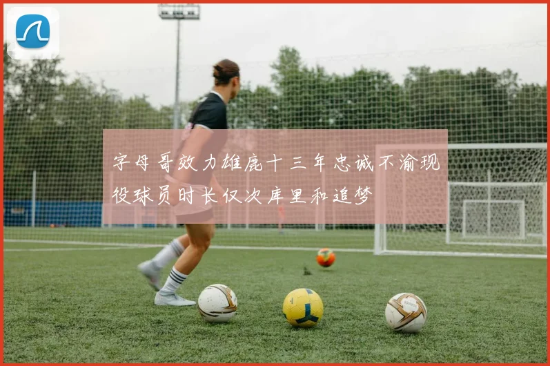 字母哥效力雄鹿十三年忠诚不渝现役球员时长仅次库里和追梦