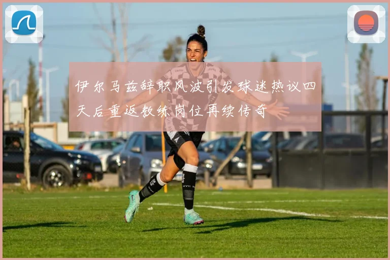伊尔马兹辞职风波引发球迷热议四天后重返教练岗位再续传奇
