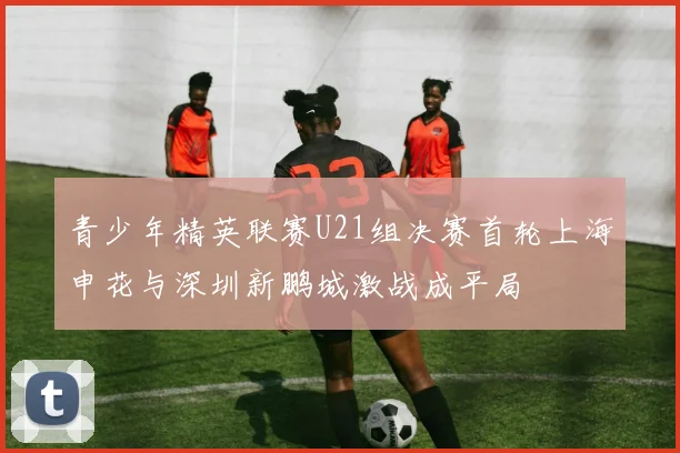 青少年精英联赛U21组决赛首轮上海申花与深圳新鹏城激战成平局