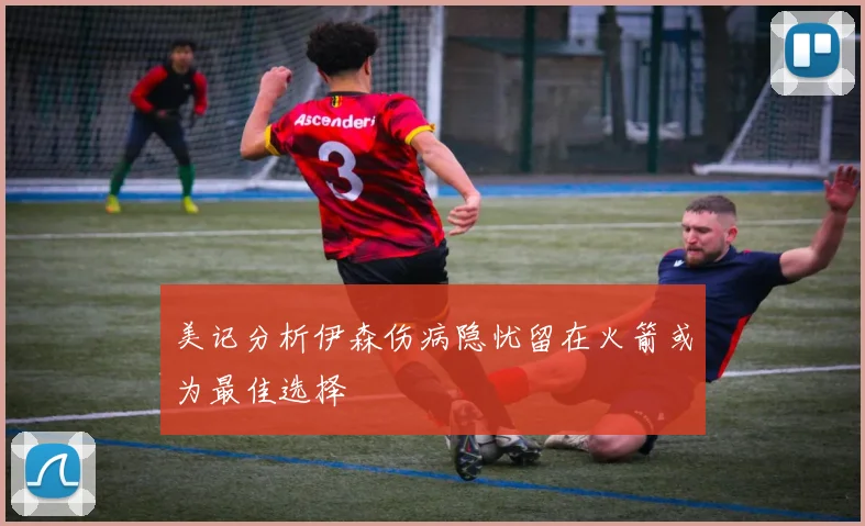 美记分析伊森伤病隐忧留在火箭或为最佳选择