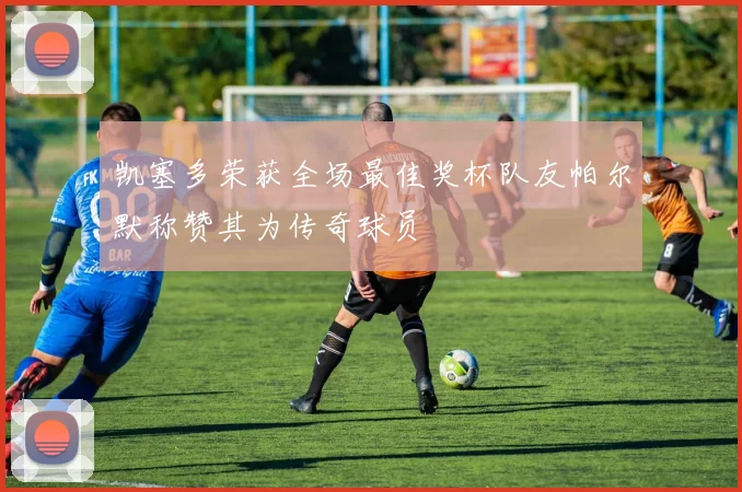 凯塞多荣获全场最佳奖杯队友帕尔默称赞其为传奇球员