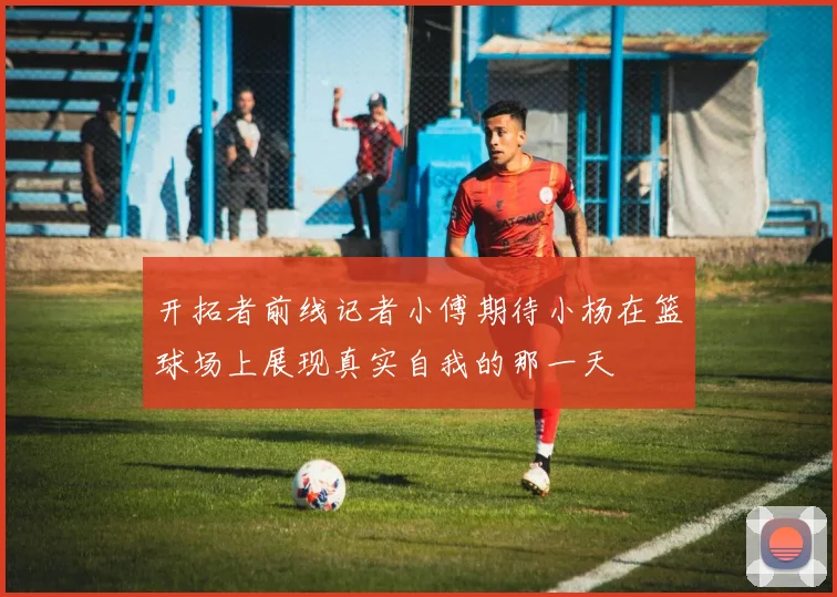 开拓者前线记者小傅期待小杨在篮球场上展现真实自我的那一天