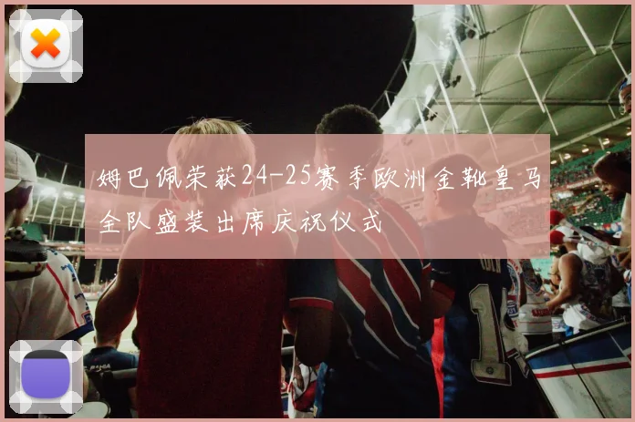 姆巴佩荣获24-25赛季欧洲金靴皇马全队盛装出席庆祝仪式