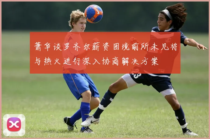 萧华谈罗齐尔薪资困境前所未见将与热火进行深入协商解决方案