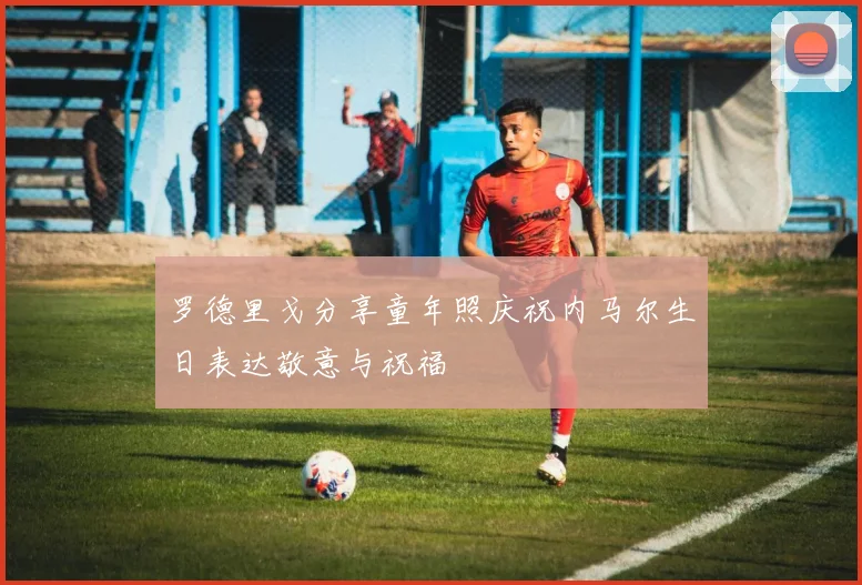 罗德里戈分享童年照庆祝内马尔生日表达敬意与祝福