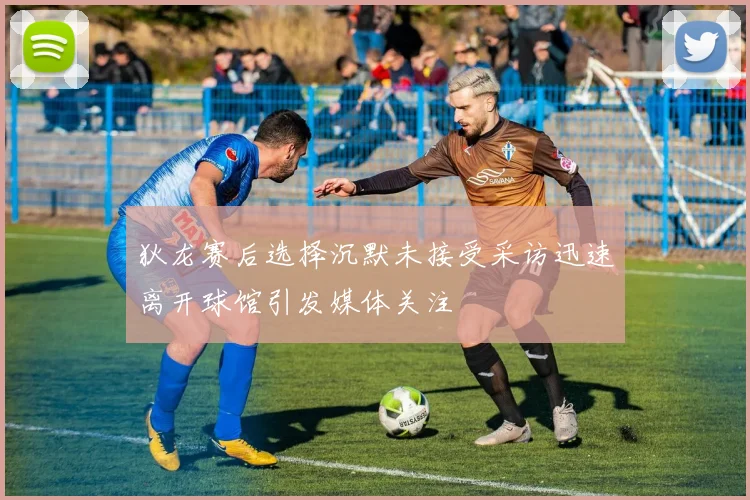 狄龙赛后选择沉默未接受采访迅速离开球馆引发媒体关注