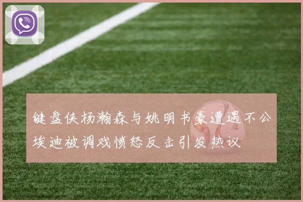 键盘侠杨瀚森与姚明书豪遭遇不公埃迪被调戏愤怒反击引发热议