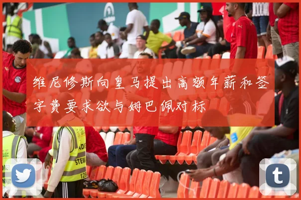 维尼修斯向皇马提出高额年薪和签字费要求欲与姆巴佩对标